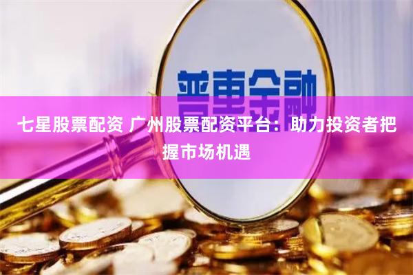 七星股票配资 广州股票配资平台：助力投资者把握市场机遇