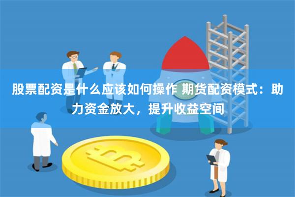 股票配资是什么应该如何操作 期货配资模式：助力资金放大，提升收益空间