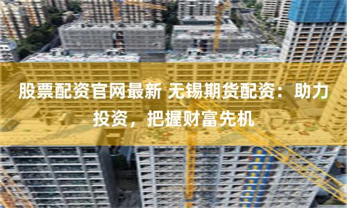 股票配资官网最新 无锡期货配资：助力投资，把握财富先机