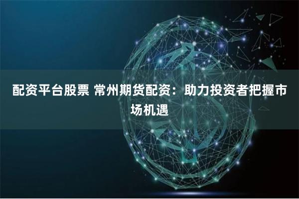 配资平台股票 常州期货配资：助力投资者把握市场机遇