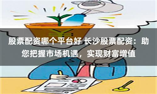 股票配资哪个平台好 长沙股票配资：助您把握市场机遇，实现财富增值