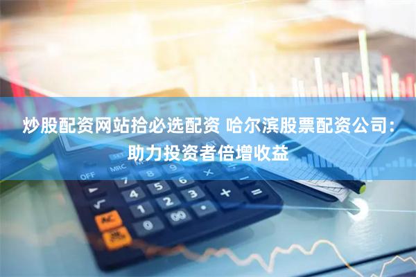 炒股配资网站拾必选配资 哈尔滨股票配资公司：助力投资者倍增收益