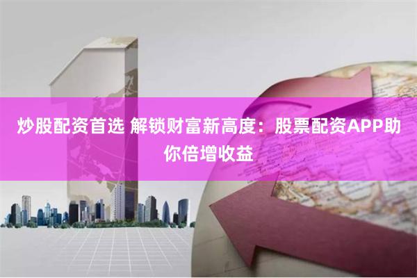 炒股配资首选 解锁财富新高度：股票配资APP助你倍增收益