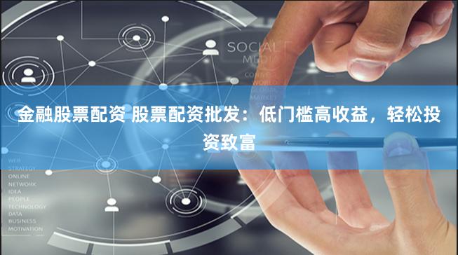 金融股票配资 股票配资批发：低门槛高收益，轻松投资致富