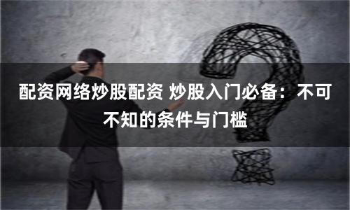 配资网络炒股配资 炒股入门必备：不可不知的条件与门槛