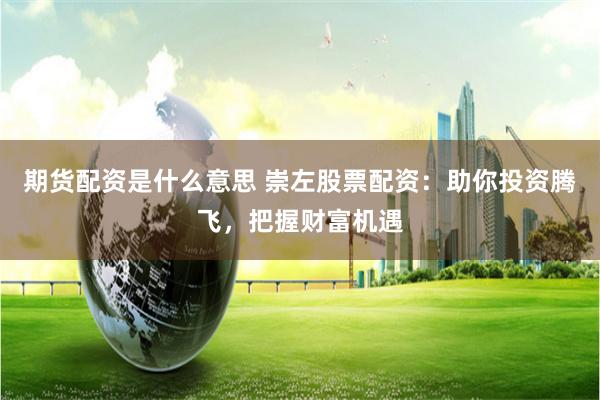 期货配资是什么意思 崇左股票配资：助你投资腾飞，把握财富机遇