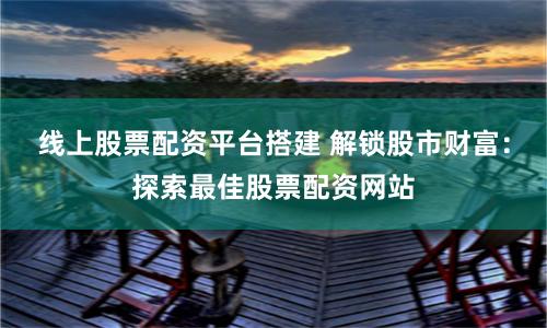 线上股票配资平台搭建 解锁股市财富：探索最佳股票配资网站