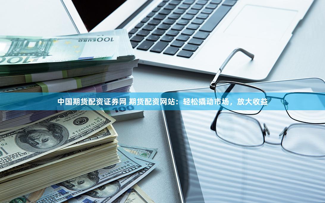 中国期货配资证券网 期货配资网站：轻松撬动市场，放大收益
