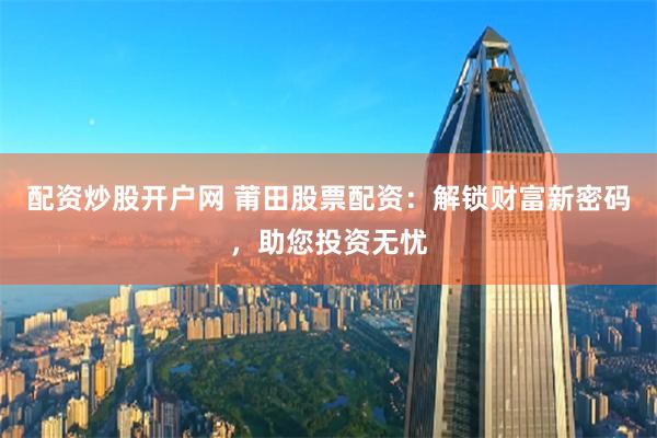配资炒股开户网 莆田股票配资：解锁财富新密码，助您投资无忧