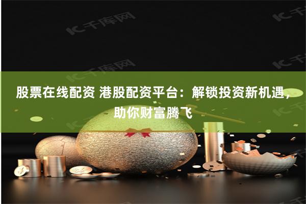 股票在线配资 港股配资平台：解锁投资新机遇，助你财富腾飞