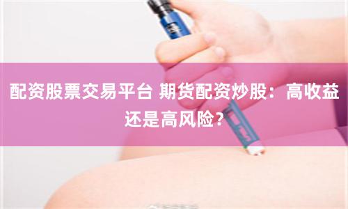 配资股票交易平台 期货配资炒股：高收益还是高风险？