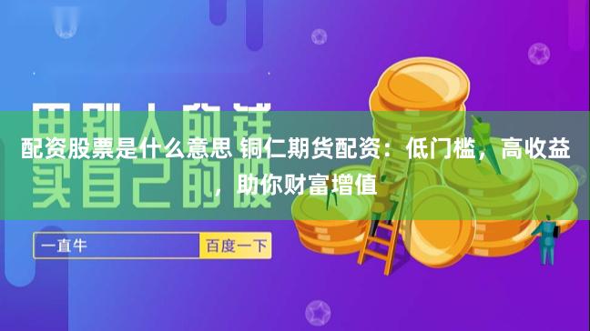 配资股票是什么意思 铜仁期货配资：低门槛，高收益，助你财富增值