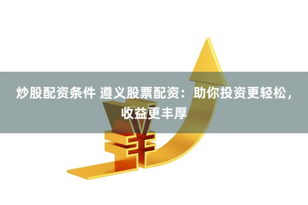 炒股配资条件 遵义股票配资：助你投资更轻松，收益更丰厚