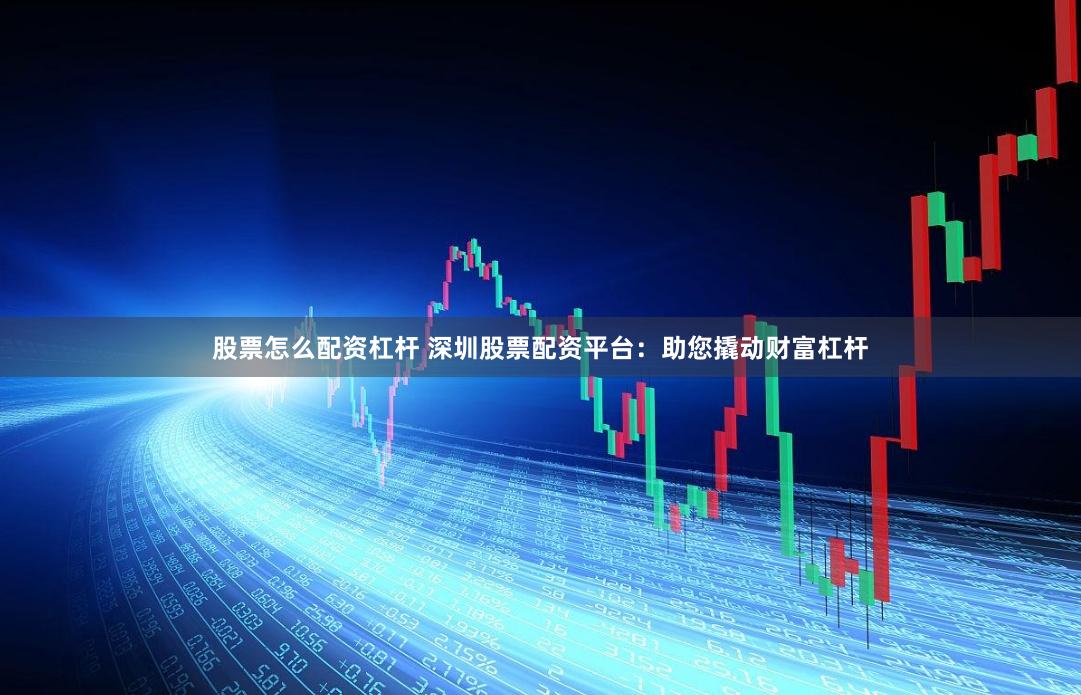 股票怎么配资杠杆 深圳股票配资平台：助您撬动财富杠杆