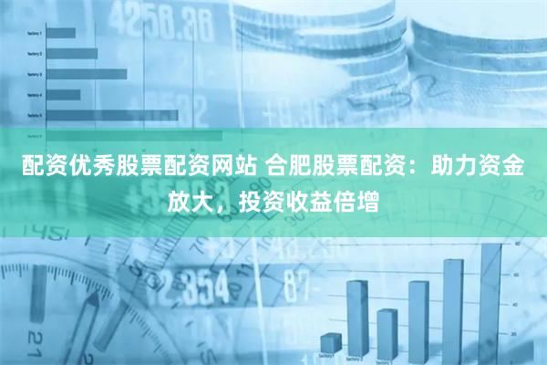配资优秀股票配资网站 合肥股票配资：助力资金放大，投资收益倍增
