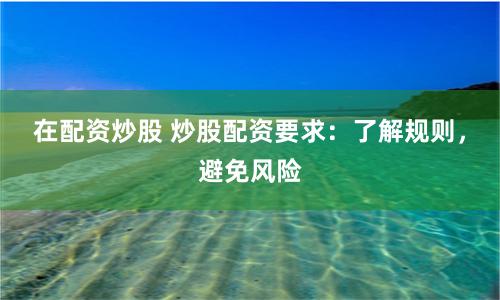 在配资炒股 炒股配资要求：了解规则，避免风险
