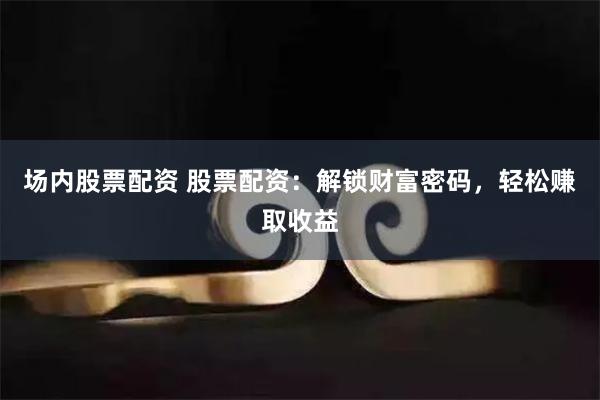 场内股票配资 股票配资：解锁财富密码，轻松赚取收益
