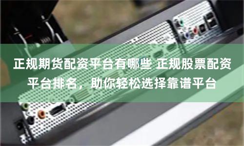 正规期货配资平台有哪些 正规股票配资平台排名，助你轻松选择靠谱平台