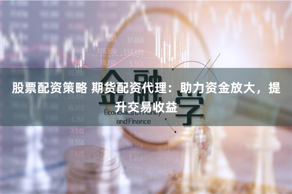 股票配资策略 期货配资代理：助力资金放大，提升交易收益