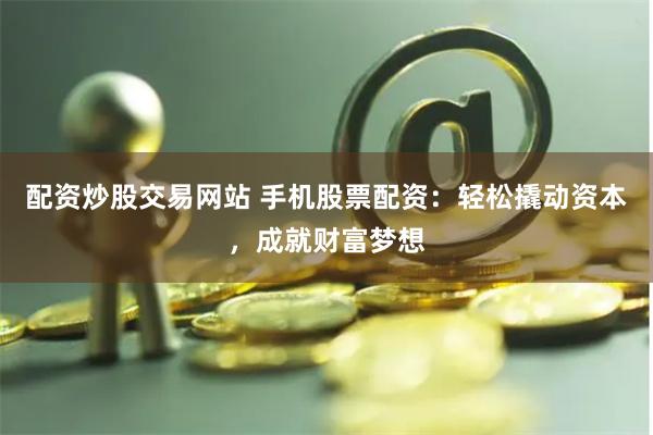 配资炒股交易网站 手机股票配资：轻松撬动资本，成就财富梦想