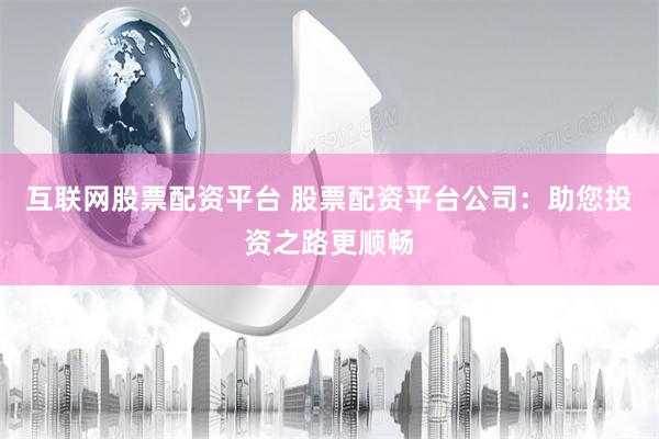 互联网股票配资平台 股票配资平台公司：助您投资之路更顺畅