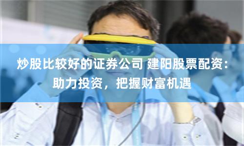 炒股比较好的证券公司 建阳股票配资：助力投资，把握财富机遇
