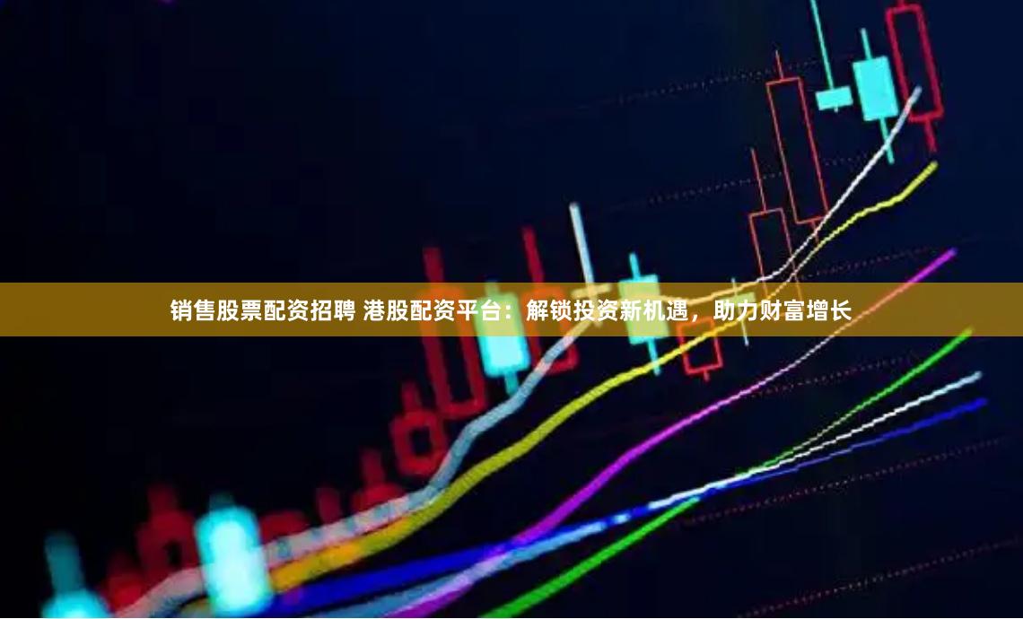 销售股票配资招聘 港股配资平台：解锁投资新机遇，助力财富增长