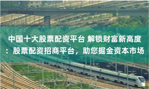 中国十大股票配资平台 解锁财富新高度:股票配资招商平台,助您掘金资本市场