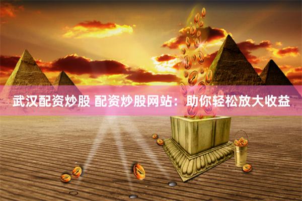 武汉配资炒股 配资炒股网站：助你轻松放大收益
