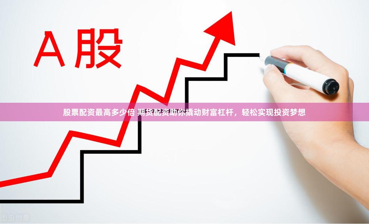 股票配资最高多少倍 期货配资助你撬动财富杠杆，轻松实现投资梦想