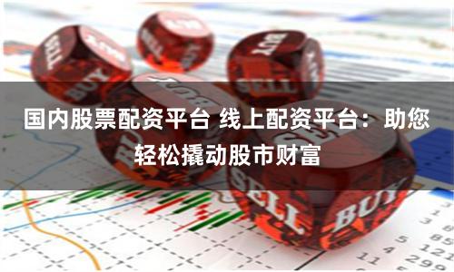 国内股票配资平台 线上配资平台：助您轻松撬动股市财富