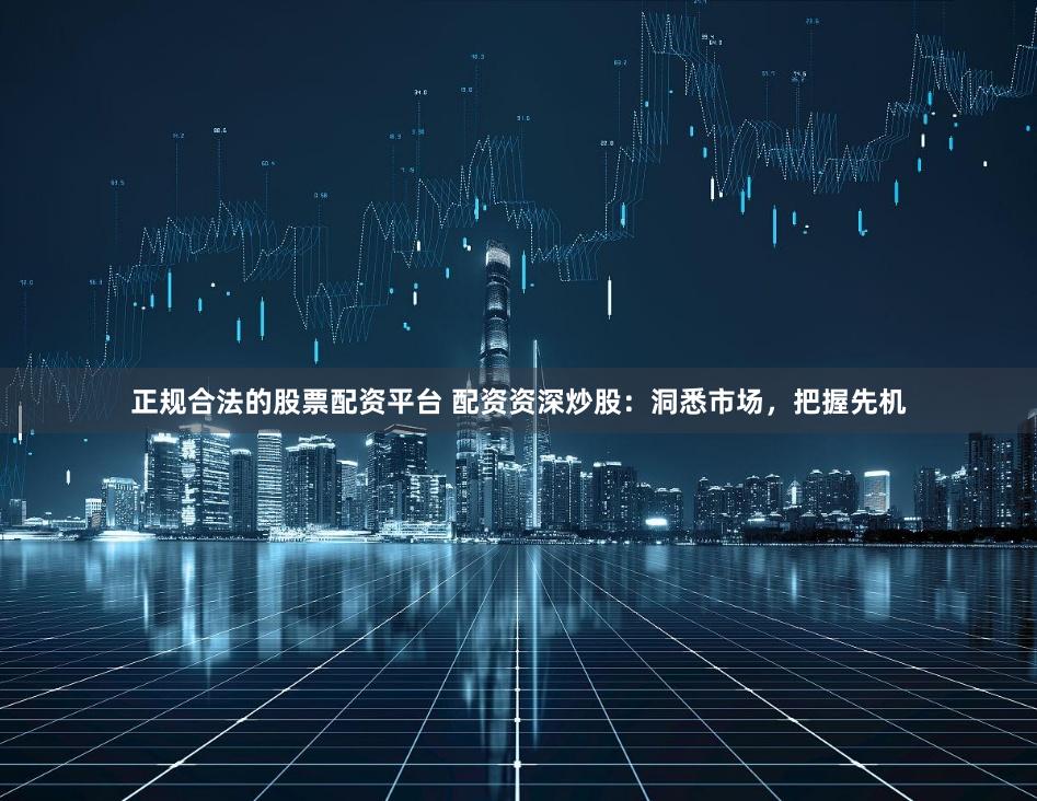 正规合法的股票配资平台 配资资深炒股：洞悉市场，把握先机