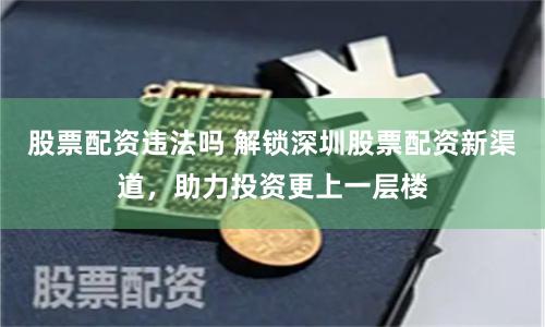 股票配资违法吗 解锁深圳股票配资新渠道，助力投资更上一层楼