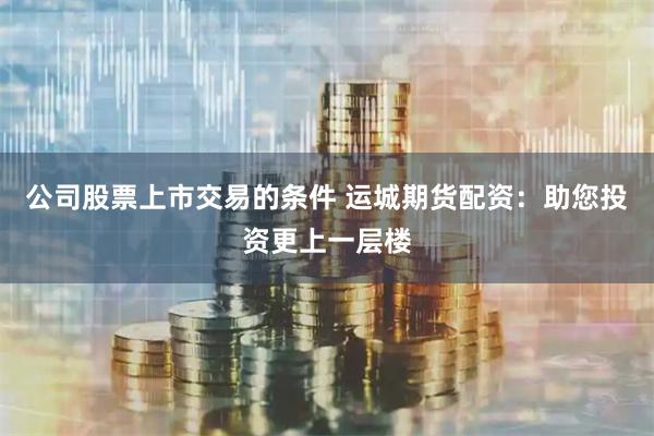公司股票上市交易的条件 运城期货配资:助您投资更上一层楼