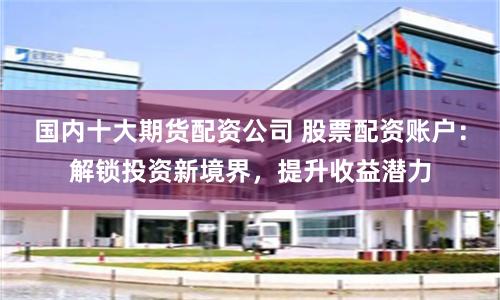 国内十大期货配资公司 股票配资账户：解锁投资新境界，提升收益潜力