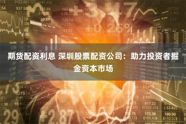 期货配资利息 深圳股票配资公司：助力投资者掘金资本市场