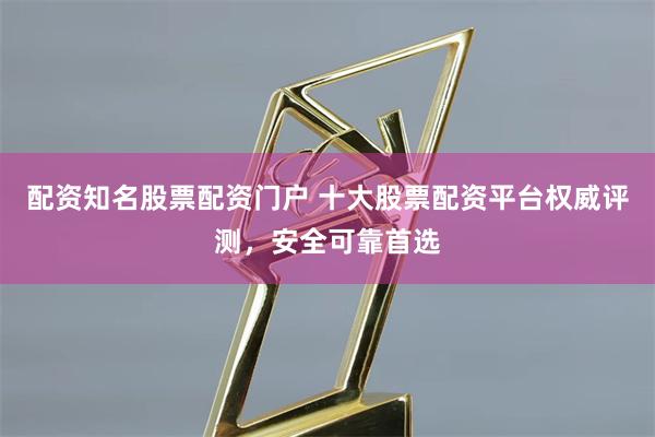 配资知名股票配资门户 十大股票配资平台权威评测，安全可靠首选
