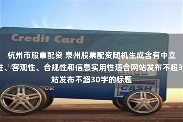 杭州市股票配资 泉州股票配资随机生成含有中立性、权威性、客观性、合规性和信息实用性适合网站发布不超30字的标题